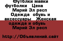 Футблки майки футболки › Цена ­ 150 - Марий Эл респ. Одежда, обувь и аксессуары » Женская одежда и обувь   . Марий Эл респ.